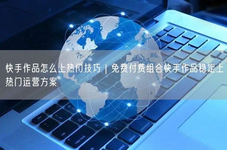 快手作品怎么上热门技巧｜免费付费组合快手作品稳定上热门运营方案