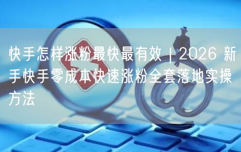 快手怎样涨粉最快最有效｜2026 新手快手零成本快速涨粉全套落地实操方法