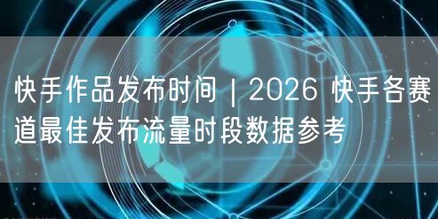 快手作品发布时间｜2026 快手各赛道最佳发布流量时段数据参考