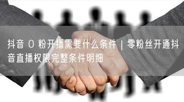 抖音 0 粉开播需要什么条件｜零粉丝开通抖音直播权限完整条件明细