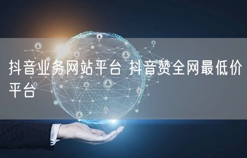 抖音业务网站平台 抖音赞全网最低价平台
