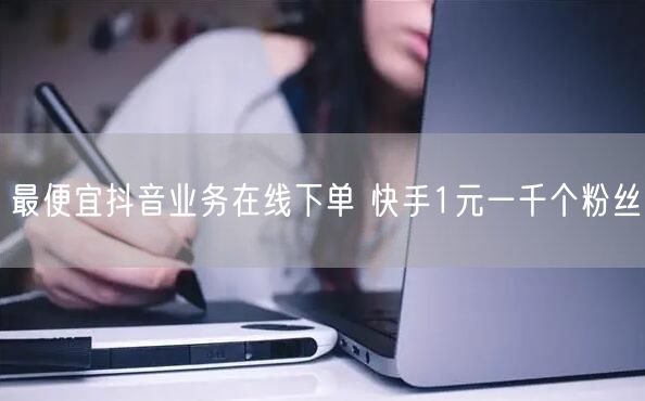 最便宜抖音业务在线下单 快手1元一千个粉丝
