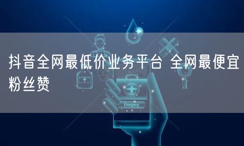 抖音全网最低价业务平台 全网最便宜粉丝赞