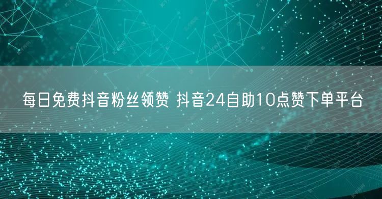 每日免费抖音粉丝领赞 抖音24自助10点赞下单平台