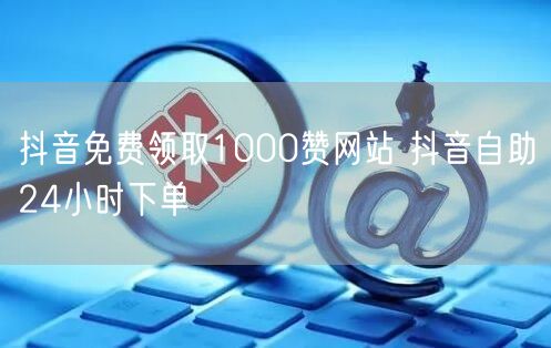 抖音免费领取1000赞网站 抖音自助24小时下单