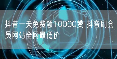抖音一天免费领10000赞 抖音刷会员网站全网最低价