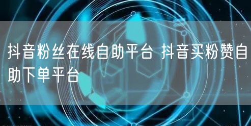 抖音粉丝在线自助平台 抖音买粉赞自助下单平台