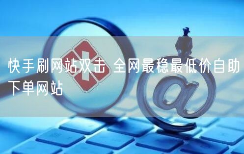 快手刷网站双击 全网最稳最低价自助下单网站