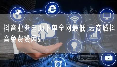 抖音业务自助下单全网最低 云商城抖音免费赞网站