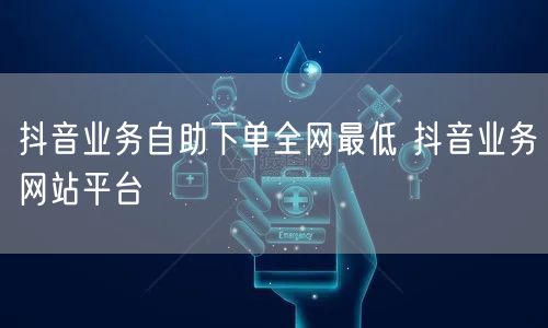 抖音业务自助下单全网最低 抖音业务网站平台