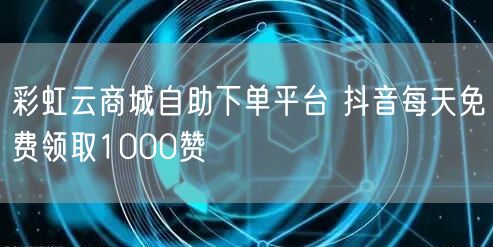 彩虹云商城自助下单平台 抖音每天免费领取1000赞