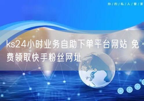 ks24小时业务自助下单平台网站 免费领取快手粉丝网址
