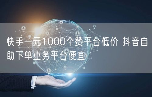 快手一元1000个赞平台低价 抖音自助下单业务平台便宜