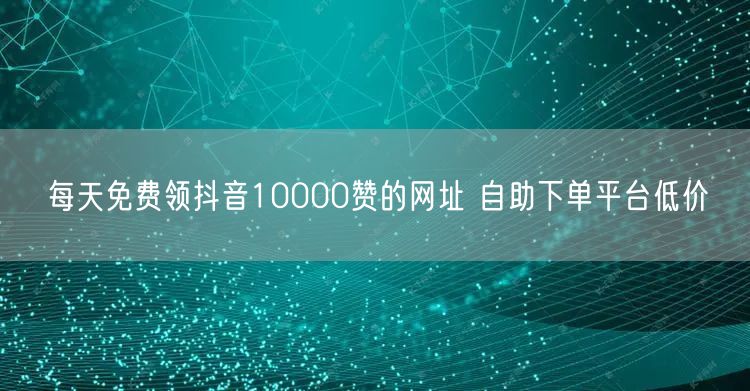 每天免费领抖音10000赞的网址 自助下单平台低价