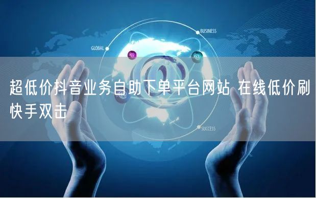 超低价抖音业务自助下单平台网站 在线低价刷快手双击