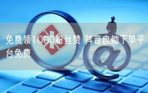免费领1000粉丝赞 抖音自助下单平台免费