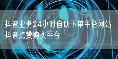 抖音业务24小时自助下单平台网站 抖音点赞购买平台