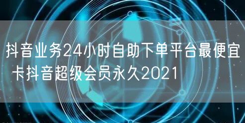 抖音业务24小时自助下单平台最便宜 卡抖音超级会员永久2021