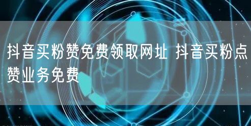 抖音买粉赞免费领取网址 抖音买粉点赞业务免费
