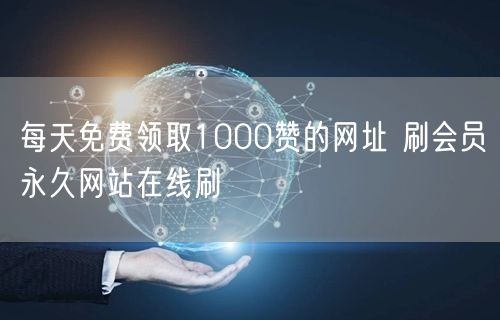 每天免费领取1000赞的网址 刷会员永久网站在线刷