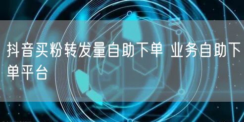抖音买粉转发量自助下单 业务自助下单平台