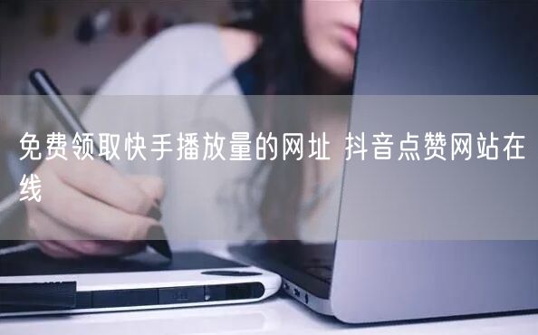 免费领取快手播放量的网址 抖音点赞网站在线