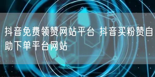 抖音免费领赞网站平台 抖音买粉赞自助下单平台网站