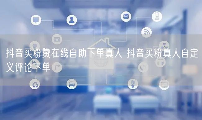 抖音买粉赞在线自助下单真人 抖音买粉真人自定义评论下单
