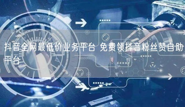 抖音全网最低价业务平台 免费领抖音粉丝赞自助平台