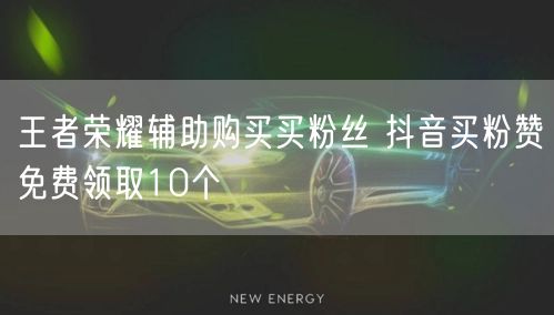 王者荣耀辅助购买买粉丝 抖音买粉赞免费领取10个