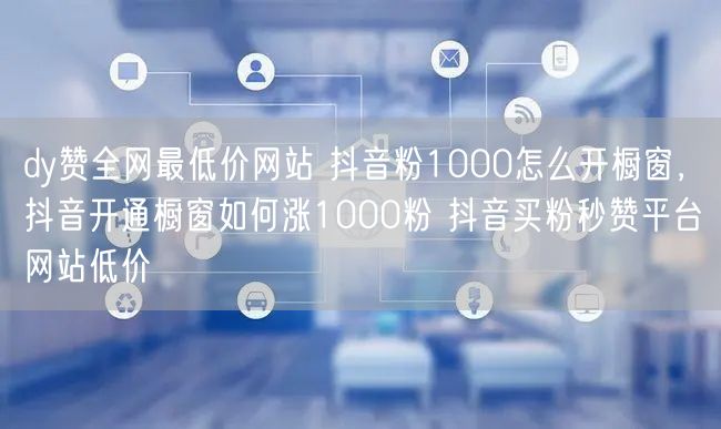 dy赞全网最低价网站 抖音粉1000怎么开橱窗，抖音开通橱窗如何涨1000粉 抖音买粉秒赞平台网站低价