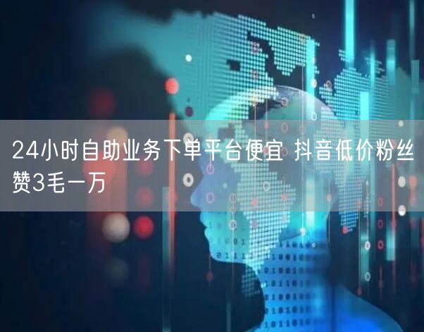 24小时自助业务下单平台便宜 抖音低价粉丝赞3毛一万