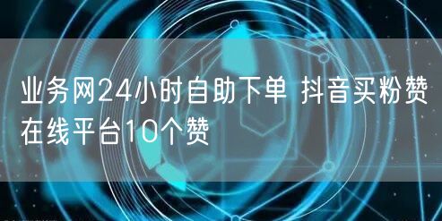 业务网24小时自助下单 抖音买粉赞在线平台10个赞
