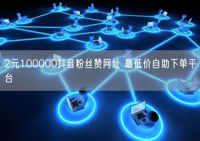 2元100000抖音粉丝赞网址 最低价自助下单平台