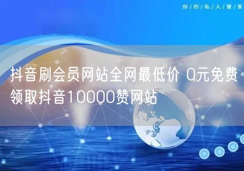 抖音刷会员网站全网最低价 0元免费领取抖音10000赞网站
