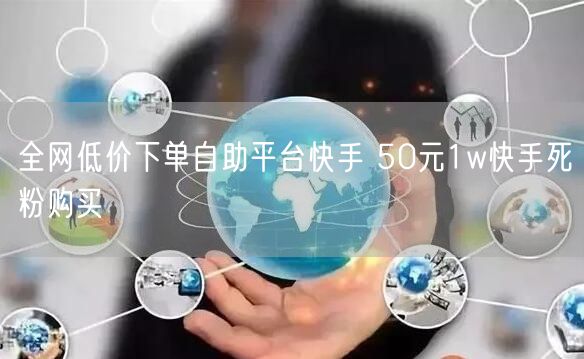 全网低价下单自助平台快手 50元1w快手死粉购买