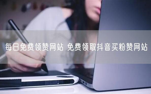 每日免费领赞网站 免费领取抖音买粉赞网站