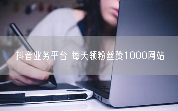 抖音业务平台 每天领粉丝赞1000网站