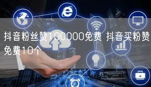 抖音粉丝赞100000免费 抖音买粉赞免费10个