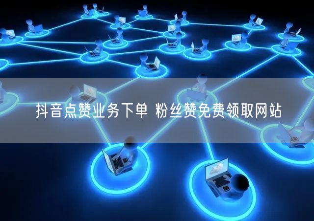 抖音点赞业务下单 粉丝赞免费领取网站